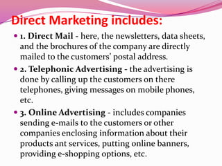 Direct Marketing includes:
 1. Direct Mail - here, the newsletters, data sheets,
and the brochures of the company are directly
mailed to the customers’ postal address.
 2. Telephonic Advertising - the advertising is
done by calling up the customers on there
telephones, giving messages on mobile phones,
etc.
 3. Online Advertising - includes companies
sending e-mails to the customers or other
companies enclosing information about their
products ant services, putting online banners,
providing e-shopping options, etc.
 
