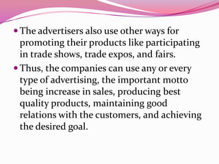  The advertisers also use other ways for
promoting their products like participating
in trade shows, trade expos, and fairs.
 Thus, the companies can use any or every
type of advertising, the important motto
being increase in sales, producing best
quality products, maintaining good
relations with the customers, and achieving
the desired goal.
 