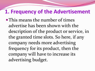 1. Frequency of the Advertisement
This means the number of times
advertise has been shown with the
description of the product or service, in
the granted time slots. So here, if any
company needs more advertising
frequency for its product, then the
company will have to increase its
advertising budget.
 
