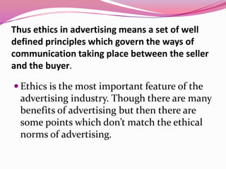 Thus ethics in advertising means a set of well
defined principles which govern the ways of
communication taking place between the seller
and the buyer.
 Ethics is the most important feature of the
advertising industry. Though there are many
benefits of advertising but then there are
some points which don’t match the ethical
norms of advertising.
 