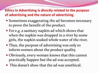 Ethics in Advertising is directly related to the purpose
of advertising and the nature of advertising.
 Sometimes exaggerating the ad becomes necessary
to prove the benefit of the product.
 For e.g. a sanitary napkin ad which shows that
when the napkin was dropped in a river by some
girls, the napkin soaked whole water of the river.
 Thus, the purpose of advertising was only to
inform women about the product quality.
 Obviously, every woman knows that this cannot
practically happen but the ad was accepted.
 This doesn’t show that the ad was unethical.
 