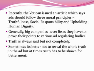  Recently, the Vetican issued an article which says
ads should follow three moral principles –
Truthfulness, Social Responsibility and Upholding
Human Dignity.
 Generally, big companies never lie as they have to
prove their points to various ad regulating bodies.
 Truth is always said but not completely.
 Sometimes its better not to reveal the whole truth
in the ad but at times truth has to be shown for
betterment.
 