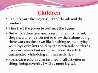 Children
 - children are the major sellers of the ads and the
product.
 They have the power to convince the buyers.
 But when advertisers are using children in their ad,
they should remember not to show them alone doing
there work on their own like brushing teeth, playing
with toys, or infants holding their own milk bottles as
everyone knows that no one will leave their kids
unattended while doing all these activities.
 So showing parents also involved in all activities or
things being advertised will be more logical.
 