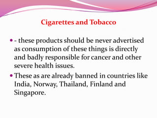 Cigarettes and Tobacco
 - these products should be never advertised
as consumption of these things is directly
and badly responsible for cancer and other
severe health issues.
 These as are already banned in countries like
India, Norway, Thailand, Finland and
Singapore.
 