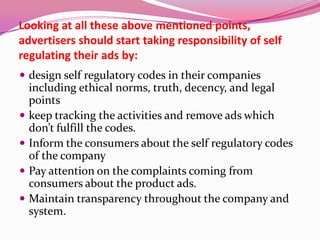 Looking at all these above mentioned points,
advertisers should start taking responsibility of self
regulating their ads by:
 design self regulatory codes in their companies
including ethical norms, truth, decency, and legal
points
 keep tracking the activities and remove ads which
don’t fulfill the codes.
 Inform the consumers about the self regulatory codes
of the company
 Pay attention on the complaints coming from
consumers about the product ads.
 Maintain transparency throughout the company and
system.
 