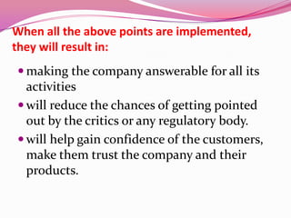 When all the above points are implemented,
they will result in:
 making the company answerable for all its
activities
 will reduce the chances of getting pointed
out by the critics or any regulatory body.
 will help gain confidence of the customers,
make them trust the company and their
products.
 