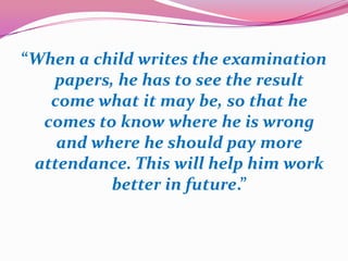 “When a child writes the examination
papers, he has to see the result
come what it may be, so that he
comes to know where he is wrong
and where he should pay more
attendance. This will help him work
better in future.”
 