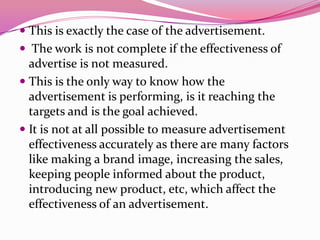  This is exactly the case of the advertisement.
 The work is not complete if the effectiveness of
advertise is not measured.
 This is the only way to know how the
advertisement is performing, is it reaching the
targets and is the goal achieved.
 It is not at all possible to measure advertisement
effectiveness accurately as there are many factors
like making a brand image, increasing the sales,
keeping people informed about the product,
introducing new product, etc, which affect the
effectiveness of an advertisement.
 