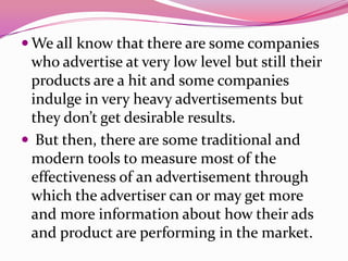  We all know that there are some companies
who advertise at very low level but still their
products are a hit and some companies
indulge in very heavy advertisements but
they don’t get desirable results.
 But then, there are some traditional and
modern tools to measure most of the
effectiveness of an advertisement through
which the advertiser can or may get more
and more information about how their ads
and product are performing in the market.
 
