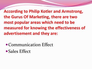 According to Philip Kotler and Armstrong,
the Gurus Of Marketing, there are two
most popular areas which need to be
measured for knowing the effectiveness of
advertisement and they are:
Communication Effect
Sales Effect
 