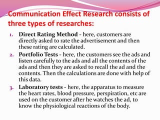 Communication Effect Research consists of
three types of researches:
1. Direct Rating Method - here, customers are
directly asked to rate the advertisement and then
these rating are calculated.
2. Portfolio Tests - here, the customers see the ads and
listen carefully to the ads and all the contents of the
ads and then they are asked to recall the ad and the
contents. Then the calculations are done with help of
this data.
3. Laboratory tests - here, the apparatus to measure
the heart rates, blood pressure, perspiration, etc are
used on the customer after he watches the ad, to
know the physiological reactions of the body.
 