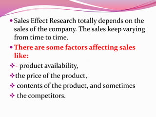  Sales Effect Research totally depends on the
sales of the company. The sales keep varying
from time to time.
 There are some factors affecting sales
like:
- product availability,
the price of the product,
 contents of the product, and sometimes
 the competitors.
 