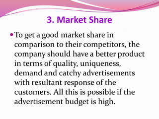 3. Market Share
To get a good market share in
comparison to their competitors, the
company should have a better product
in terms of quality, uniqueness,
demand and catchy advertisements
with resultant response of the
customers. All this is possible if the
advertisement budget is high.
 