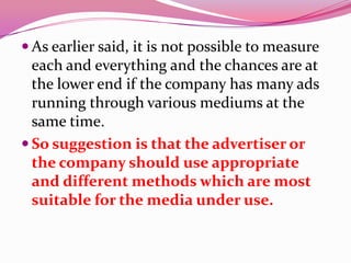  As earlier said, it is not possible to measure
each and everything and the chances are at
the lower end if the company has many ads
running through various mediums at the
same time.
 So suggestion is that the advertiser or
the company should use appropriate
and different methods which are most
suitable for the media under use.
 