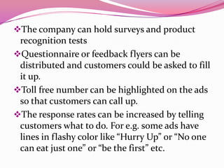 The company can hold surveys and product
recognition tests
Questionnaire or feedback flyers can be
distributed and customers could be asked to fill
it up.
Toll free number can be highlighted on the ads
so that customers can call up.
The response rates can be increased by telling
customers what to do. For e.g. some ads have
lines in flashy color like “Hurry Up” or “No one
can eat just one” or “be the first” etc.
 