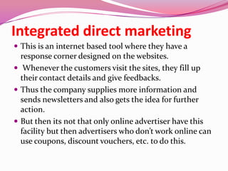 Integrated direct marketing
 This is an internet based tool where they have a
response corner designed on the websites.
 Whenever the customers visit the sites, they fill up
their contact details and give feedbacks.
 Thus the company supplies more information and
sends newsletters and also gets the idea for further
action.
 But then its not that only online advertiser have this
facility but then advertisers who don’t work online can
use coupons, discount vouchers, etc. to do this.
 