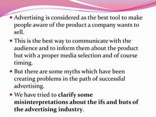  Advertising is considered as the best tool to make
people aware of the product a company wants to
sell.
 This is the best way to communicate with the
audience and to inform them about the product
but with a proper media selection and of course
timing.
 But there are some myths which have been
creating problems in the path of successful
advertising.
 We have tried to clarify some
misinterpretations about the ifs and buts of
the advertising industry.
 
