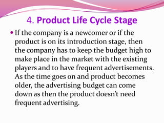 4. Product Life Cycle Stage
 If the company is a newcomer or if the
product is on its introduction stage, then
the company has to keep the budget high to
make place in the market with the existing
players and to have frequent advertisements.
As the time goes on and product becomes
older, the advertising budget can come
down as then the product doesn’t need
frequent advertising.
 