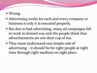  Wrong.
 Advertising works for each and every company or
business it only it is executed properly.
 But due to bad advertising, many ad campaigns fail
to work in desired way and the people think that
advertisements are not their cup of tea.
 They must understand one simple rule of
advertising – it should be for right people at right
time through right medium on right place.
 