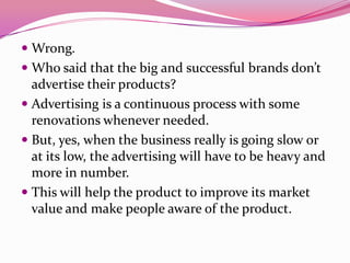  Wrong.
 Who said that the big and successful brands don’t
advertise their products?
 Advertising is a continuous process with some
renovations whenever needed.
 But, yes, when the business really is going slow or
at its low, the advertising will have to be heavy and
more in number.
 This will help the product to improve its market
value and make people aware of the product.
 