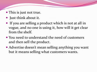  This is just not true.
 Just think about it.
 If you are selling a product which is not at all in
vogue, and no one is using it, how will it get clear
from the shelf.
 You need to understand the need of customers
and then sell the product.
 Advertise doesn’t mean selling anything you want
but it means selling what customers wants.
 