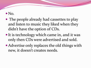  No.
 The people already had cassettes to play
and listen to music they liked when they
didn’t have the option of CDs.
 It is technology which came in, and it was
only then CDs were advertised and sold.
 Advertise only replaces the old things with
new, it doesn’t creates needs.
 