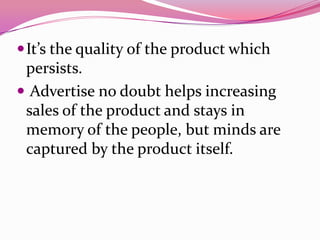 It’s the quality of the product which
persists.
 Advertise no doubt helps increasing
sales of the product and stays in
memory of the people, but minds are
captured by the product itself.
 