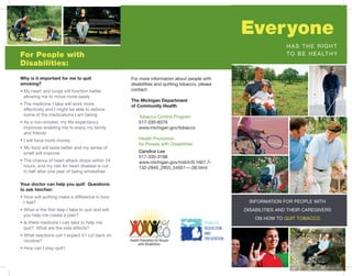 Everyone
                                                                                                                     has the rIght
For People with                                                                                                      t o b e h e a lt h y
Disabilities:
Why is it important for me to quit                 for more information about people with
smoking?                                           disabilities and quitting tobacco, please
• my heart and lungs will function better          contact:
  allowing me to move more easily
                                                   The Michigan Department
• the medicine I take will work more               of Community Health
  effectively and I might be able to reduce
  some of the medications I am taking                 tobacco control program
• as a non-smoker, my life expectancy                 517-335-8376
  improves enabling me to enjoy my family             www.michigan.gov/tobacco
  and friends
• I will have more money                              health promotion
                                                      for people with disabilities
• my food will taste better and my sense of
  smell will improve                                  Candice Lee
                                                      517-335-3188
• the chance of heart attack drops within 24          www.michigan.gov/mdch/0,1607,7-
  hours, and my risk for heart disease is cut         132-2940_2955_54051---,00.html
  in half after one year of being smokefree

Your doctor can help you quit! Questions
to ask him/her:
• how will quitting make a difference in how
  I feel?                                                                                              InformatIon for people wIth
• what is the first step I take to quit and will                                                     dIsabIlItIes and theIr caregIvers
  you help me create a plan?
                                                                                                         on how to quIt tobacco
• Is there medicine I can take to help me                                               TOBACCO
  quit? what are the side effects?                                                      REDUCTION
• what reactions can I expect if I cut back on                                          AND
  nicotine?                                                                             PREVENTION

• how can I stay quit?
 