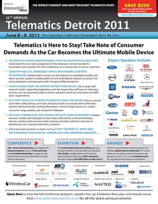 Organized by:
                                  the WorlD’s Biggest anD Most relevant teleMatics event                                                          SAVE $200
                                                                                                                                            when you register before April 8.
                                                                                                                                                 Priority code inside.
                                                                                                                                           www.telematicsdetroit.com
   11th annual

   telematics Detroit 2011
   June 8 - 9, 2011                           The Suburban Collection Showplace, Novi, MI, USA

   Telematics is Here to Stay! Take Note of Consumer
Demands As the Car Becomes the Ultimate Mobile Device
    TELEMATICS PROVES INDISPENSABLE FOR THE AUTOMOTIVE INDUSTRY:                                                          Expert Speakers Include:
     Understand the true value proposition of the telematics services bundle for
     automakers and evaluate the role of telematics as a ‘closing tool’ to secure customers
    SMARTPHONES VS. EMBEDDED UNITS FOR DYNAMIC CONTENT
     INTEGRATION: Debate which services are best placed on embedded models and
     which are best suited to mobile platforms and build hybrid solutions to attract 3rd
     party developers and keep pace with changing OEM perceptions
    USDOT SHEDS LIGHT ON DRIVER DISTRACTION ISSUES: Get to grips with
     research results, impending legislations and the impact they will have on telematics
     services such as streaming media to devise solutions which are innovative yet fulfill
     Govt. requirements
    ELECTRIC VEHICLES TO MAKE TELEMATICS TRULY RELEVANT: Discuss current
     automaker-utility demos, tech trials and pilot results to evaluate which telematics
     systems will best provide routing information, nearest charge source etc. to beat
     consumer ‘range anxiety’ and increase EV adoption
    MUTUALLY BENEFICIAL SOLUTIONS FOR AUTO OEMS & INSURERS: Analyze
     business models and strategies to share data collected by on-board telematics
     devices and fast-track insurance pilot schemes and data collection exercises to
     develop win-win insurance telematics solutions
    And many more sessions on topics such as FLEET TELEMATICS, NEXT-GEN
     INFOTAINMENT, NAVIGATION, COMPELLING HMI, EMERGING MARKETS…..



     CONFERENCE                                               EXHIBITION                                                  AWARDS
     750+ senior level executives come together for           The world’s largest and most exciting telematics           The 9th Annual Telematics Awards recognize and
     exclusive keynote sessions, 5 focused tracks,            focused exhibition, covering 43,000 sq ft, boasting        celebrate global industry leadership. The winners
     and unrivalled networking to engage in high              100+ booths, multiple demos and brand new                  will be announced at an exclusive ceremony and
     level business discussions that will set the pace        product launches. Attracting 1,800+ executives             gala dinner, June 7, 2011 at the Hotel Baronette,
     of future telematics!                                    Telematics Detroit is the ONLY floor to walk in 2011!      the night before the conference & exhibition!


           Diamond Sponsors            Platinum Sponsors                        Innovation Sponsors      Gold Sponsors                                           Folder Sponsor




                                      Badge Sponsor        Lanyard Sponsor      Cocktail Party Sponsor   Digital Location Sponsor   Bag Sponsor     Co-Sponsor




    Open Now to view the full Conference program, speaker line-up, Exhibition floor plan and Awards venue
                              Visit www.telematicsdetroit.com for all the latest announcements
 