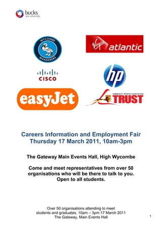 Careers Information and Employment Fair
  Thursday 17 March 2011, 10am-3pm

 The Gateway Main Events Hall, High Wycombe

  Come and meet representatives from over 50
  organisations who will be there to talk to you.
              Open to all students.




           Over 50 organisations attending to meet
     students and graduates, 10am – 3pm 17 March 2011
               The Gateway, Main Events Hall            1
 