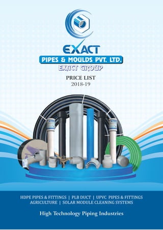 HDPE PIPES & FITTINGS | PLB DUCT | UPVC PIPES & FITTINGS
AGRICULTURE | SOLAR MODULE CLEANING SYSTEMS
High Technology Piping Industries
PRICE LIST
2018-19
PIPES & MOULDS PVT. LTD.
EXACT GROUPEXACT GROUP
 