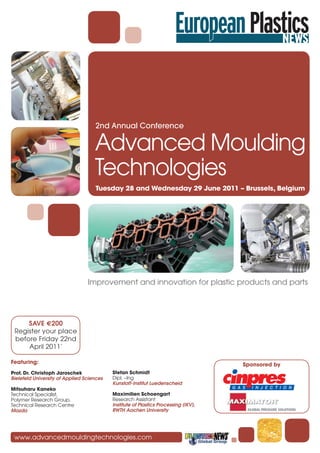 2nd Annual Conference

                                    Advanced Moulding
                                    Technologies
                                    Tuesday 28 and Wednesday 29 June 2011 – Brussels, Belgium




                                 Improvement and innovation for plastic products and parts




     SAVE €200
 Register your place
 before Friday 22nd
     April 2011*

Featuring:                                                                           Sponsored by
Prof. Dr. Christoph Jaroschek              Stefan Schmidt
Bielefeld University of Applied Sciences   Dipl. –Ing
                                           Kunstoff-Institut Luedenscheid
Mitsuharu Kaneko
Technical Specialist,                      Maximilien Schoengart
Polymer Research Group,                    Research Assistant
Technical Research Centre                  Institute of Plastics Processing (IKV),
Mazda                                      RWTH Aachen University




 www.advancedmouldingtechnologies.com
 