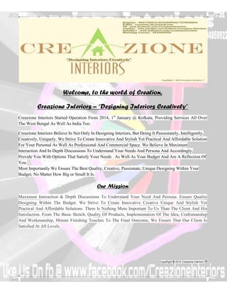 Respected, Sir/Madam 
Creazione Interiors™ – Designing Interiors Creatively 
Dear Sir/Madam, 
Warm regards from Creazione Interiors™ – “Designing Interiors™ Creatively”. Let’s Have A Introduction Of Us. 
Creazione Interiors™ Started Operation From 2013, 1st January @ Kolkata, Providing Services All Over The West Bengal 
As Well As India Too. 
Creazione Interiors™ Believe In Not Only In Designing Interiors™, But Doing It Passionately, Intelligently, Creatively, 
Uniquely Elegantly & Luxuriously. We Always Try To Create Creative Stylish Luxurious Affordable Solution For Your 
Personal As Well As Professional And Commercial Space. We Believe In Maximum Interaction And In Depth Discussions 
To Understand Your Needs And Persona And Accordingly, Provide You With Options That Satisfy Your Needs As Well As 
Your Budget And Are A Reflection Of Luxurious & Creative Design. 
We always ensure to create, secure and maintain a Client Centred Business Management (CCBM) structure that is 
defined by our commitment to our Client Relationships and to our pursuit of a quality service methodology. The 
sustainable growth of our business is directly related to the continuing development of these relationships with the goal 
of generating recurring business opportunities with our Clients over the long term period. 
Most Importantly We Ensure The Best Quality, Creative, Passionate, Unique Designing Within Your Budget, No Matter 
How Big or Small It Is. 
Our Mission – 
To be recognized in the marketplace as a quality driven Interior Design and Architectural Design consultancy services 
business centered on servicing our Client relationships with both creative design and professional project management 
expertise. We strive to create innovative creative unique and stylish yet practical and affordable solutions. There is 
nothing more important to us than the client and his satisfaction. From the basic sketch, quality of products, 
implementation of the idea, craftsmanship & workmanship, minute finishing touches to the final outcome, we ensure 
that our client is satisfied at all levels. 
 