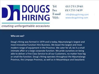 info@dougshiring.com www.dougshiring.com Who are we? Doug's Hiring was formed in 1979 and is today, Mpumalanga's largest and most innovative Function Hire Business. We boast the largest and most modern range of equipment in the Province. We cater for all, be it a small intimate affair or a large corporate function. We pride ourselves on being able to deliver a First Class Service to all our Customers, no matter how big or small the function. Doug's Hiring operates throughout the Mpumalanga Province, the Limpopo Province, as well as in Mozambique and Swaziland. 