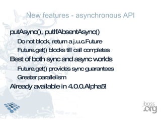 New features - asynchronous API

putAsync(), putIfAbsentAsync()
  Do not block, return a j.u.c.Future
  Future.get() blocks till call completes
Best of both sync and async worlds
  Future.get() provides sync guarantees
  Greater parallelism
Already available in 4.0.0.Alpha5!
 