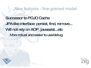 New features - fine-grained model

Successor to POJO Cache
JPA-like interface: persist, find, remove...
W not rely on AOP, javassist...etc
 ill
  M robust and easier to use/debug
   ore
 