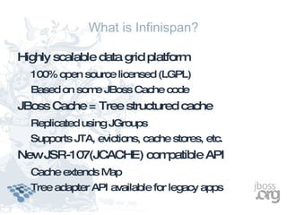 What is Infinispan?

Highly scalable data grid platform
  100% open source licensed (LGPL)
  Based on som JBoss Cache code
              e
JBoss Cache = Tree structured cache
  Replicated using JGroups
  Supports JTA, evictions, cache stores, etc.
NewJSR-107(JCACHE) compatible API
  Cache extends Map
  Tree adapter API available for legacy apps
 