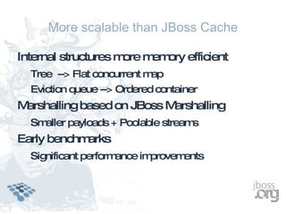 More scalable than JBoss Cache

Internal structures m m ory efficient
                     ore em
  Tree --> Flat concurrent map
  Eviction queue --> Ordered container
Marshalling based on JBoss Marshalling
  Smaller payloads + Poolable streams
Early benchmarks
  Significant performance improvements
 
