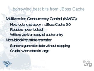 ...borrowing best bits from JBoss Cache

Multiversion Concurrency Control (MVCC)
  Newlocking strategy in JBoss Cache 3.0
  Readers never locked!
  Writers w on copy of cache entry
           ork
Non-blocking state transfer
  Senders generate state without stopping
  Crucial when state is large
 