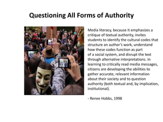 Questioning All Forms of Authority
Media literacy, because it emphasizes a
critique of textual authority, invites
students to identify the cultural codes that
structure an author’s work, understand
how these codes function as part
of a social system, and disrupt the text
through alternative interpretations. In
learning to critically read media messages,
citizens are developing the abilities to
gather accurate, relevant information
about their society and to question
authority (both textual and, by implication,
institutional).
- Renee Hobbs, 1998
 