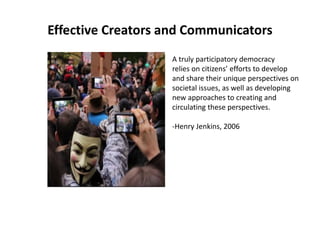 Effective Creators and Communicators
A truly participatory democracy
relies on citizens’ efforts to develop
and share their unique perspectives on
societal issues, as well as developing
new approaches to creating and
circulating these perspectives.
-Henry Jenkins, 2006
 