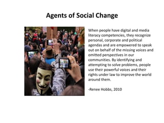 Agents of Social Change
When people have digital and media
literacy competencies, they recognize
personal, corporate and political
agendas and are empowered to speak
out on behalf of the missing voices and
omitted perspectives in our
communities. By identifying and
attempting to solve problems, people
use their powerful voices and their
rights under law to improve the world
around them.
-Renee Hobbs, 2010
 