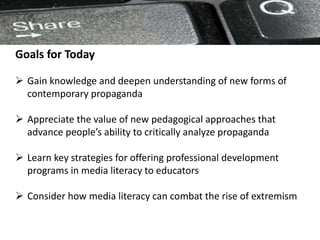 Goals for Today
 Gain knowledge and deepen understanding of new forms of
contemporary propaganda
 Appreciate the value of new pedagogical approaches that
advance people’s ability to critically analyze propaganda
 Learn key strategies for offering professional development
programs in media literacy to educators
 Consider how media literacy can combat the rise of extremism
 