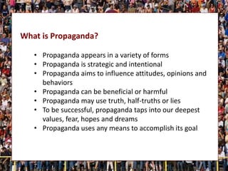 What is Propaganda?
• Propaganda appears in a variety of forms
• Propaganda is strategic and intentional
• Propaganda aims to influence attitudes, opinions and
behaviors
• Propaganda can be beneficial or harmful
• Propaganda may use truth, half-truths or lies
• To be successful, propaganda taps into our deepest
values, fear, hopes and dreams
• Propaganda uses any means to accomplish its goal
 
