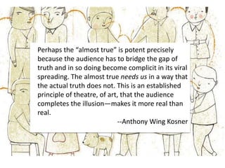 Perhaps the “almost true” is potent precisely
because the audience has to bridge the gap of
truth and in so doing become complicit in its viral
spreading. The almost true needs us in a way that
the actual truth does not. This is an established
principle of theatre, of art, that the audience
completes the illusion—makes it more real than
real.
--Anthony Wing Kosner
 