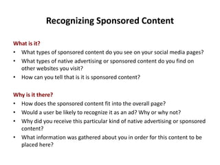 Recognizing Sponsored Content
What is it?
• What types of sponsored content do you see on your social media pages?
• What types of native advertising or sponsored content do you find on
other websites you visit?
• How can you tell that is it is sponsored content?
Why is it there?
• How does the sponsored content fit into the overall page?
• Would a user be likely to recognize it as an ad? Why or why not?
• Why did you receive this particular kind of native advertising or sponsored
content?
• What information was gathered about you in order for this content to be
placed here?
 
