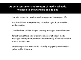 As both consumers and creators of media, what do
we need to know and be able to do?
• Learn to recognize new forms of propaganda in everyday life
• Practice skills of interpretation, critical analysis & responsible
media-making
• Consider how context shapes the way messages are understood
• Reflect with others on our diverse interpretations of media
messages in ways that promote understanding of and respect for
others’ perspectives
• Shift from passive receivers to critically engaged participants in
global public discourse
 
