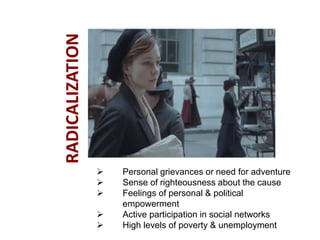  Personal grievances or need for adventure
 Sense of righteousness about the cause
 Feelings of personal & political
empowerment
 Active participation in social networks
 High levels of poverty & unemployment
RADICALIZATION
 