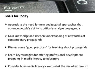 Goals for Today
 Appreciate the need for new pedagogical approaches that
advance people’s ability to critically analyze propaganda
 Gain knowledge and deepen understanding of new forms of
contemporary propaganda
 Discuss some ”good practices" for teaching about propaganda
 Learn key strategies for offering professional development
programs in media literacy to educators
 Consider how media literacy can combat the rise of extremism
 