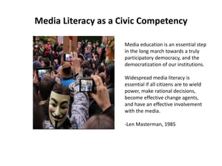 Media Literacy as a Civic Competency
Media education is an essential step
in the long march towards a truly
participatory democracy, and the
democratization of our institutions.
Widespread media literacy is
essential if all citizens are to wield
power, make rational decisions,
become effective change agents,
and have an effective involvement
with the media.
-Len Masterman, 1985
 